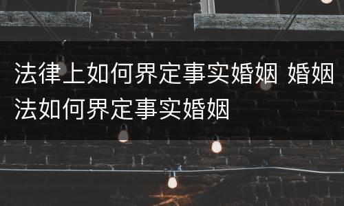 法律上如何界定事实婚姻 婚姻法如何界定事实婚姻