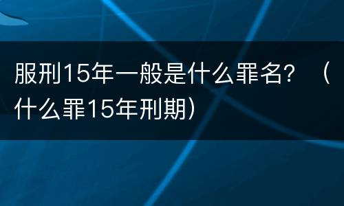 服刑15年一般是什么罪名？（什么罪15年刑期）