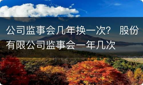 公司监事会几年换一次？ 股份有限公司监事会一年几次