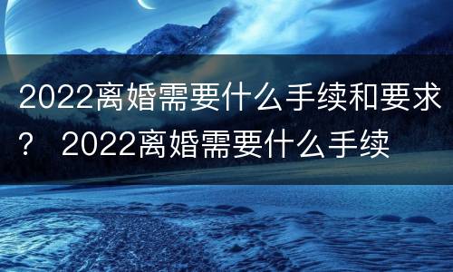 2022离婚需要什么手续和要求？ 2022离婚需要什么手续