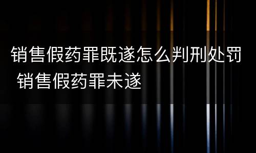 销售假药罪既遂怎么判刑处罚 销售假药罪未遂