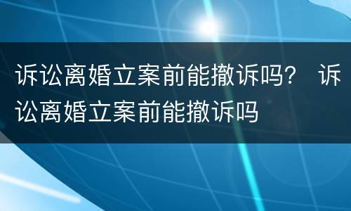 诉讼离婚立案前能撤诉吗？ 诉讼离婚立案前能撤诉吗
