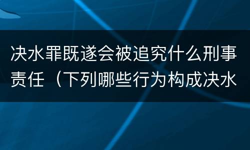 决水罪既遂会被追究什么刑事责任（下列哪些行为构成决水罪）
