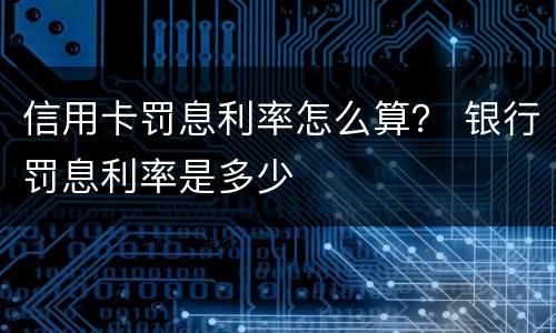 信用卡罚息利率怎么算？ 银行罚息利率是多少