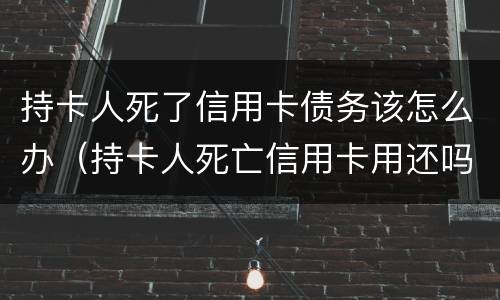持卡人死了信用卡债务该怎么办（持卡人死亡信用卡用还吗）