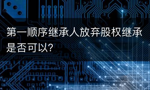 第一顺序继承人放弃股权继承是否可以？