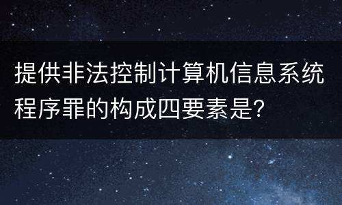 提供非法控制计算机信息系统程序罪的构成四要素是？