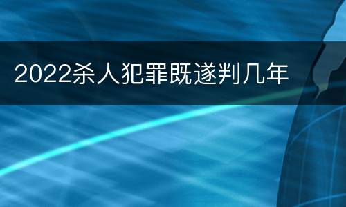 2022杀人犯罪既遂判几年