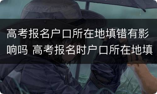 高考报名户口所在地填错有影响吗 高考报名时户口所在地填错了怎么办