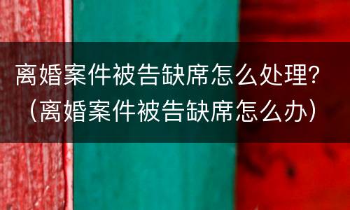 离婚案件被告缺席怎么处理？（离婚案件被告缺席怎么办）
