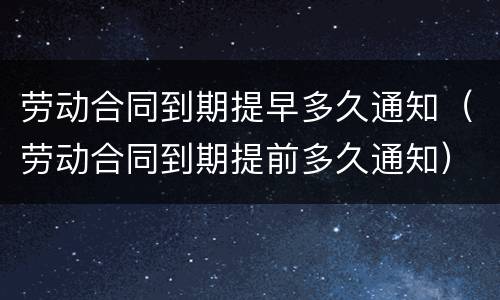劳动合同到期提早多久通知（劳动合同到期提前多久通知）