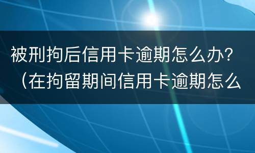 被刑拘后信用卡逾期怎么办？（在拘留期间信用卡逾期怎么办）