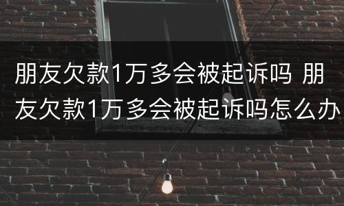 朋友欠款1万多会被起诉吗 朋友欠款1万多会被起诉吗怎么办