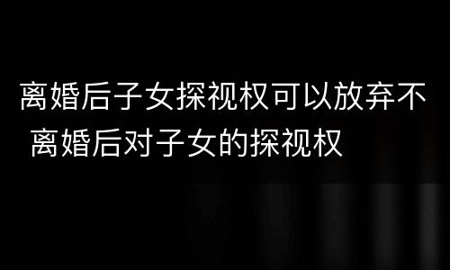 离婚后子女探视权可以放弃不 离婚后对子女的探视权