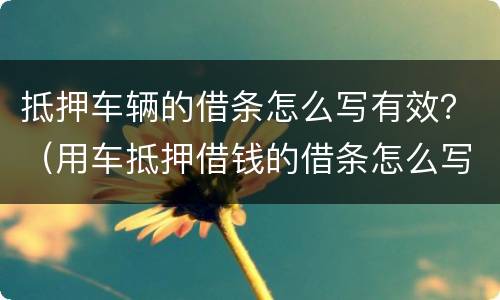 抵押车辆的借条怎么写有效？（用车抵押借钱的借条怎么写）