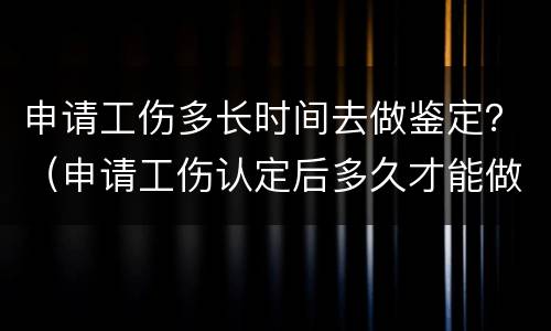 申请工伤多长时间去做鉴定？（申请工伤认定后多久才能做鉴定）