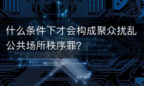 什么条件下才会构成聚众扰乱公共场所秩序罪？