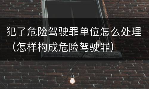 犯了危险驾驶罪单位怎么处理（怎样构成危险驾驶罪）