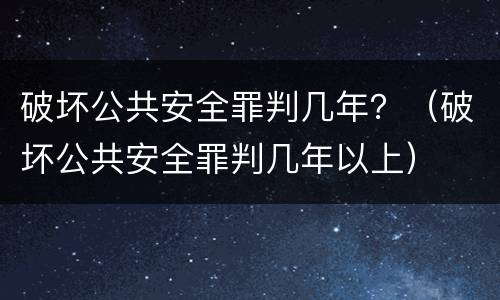 破坏公共安全罪判几年？（破坏公共安全罪判几年以上）