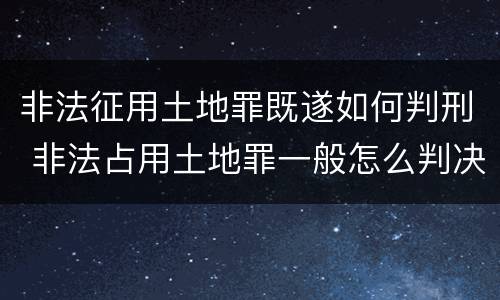 非法征用土地罪既遂如何判刑 非法占用土地罪一般怎么判决