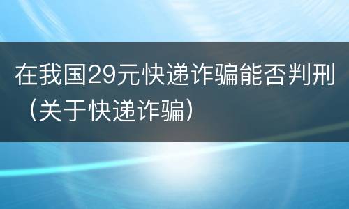 在我国29元快递诈骗能否判刑（关于快递诈骗）