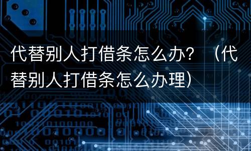代替别人打借条怎么办？（代替别人打借条怎么办理）