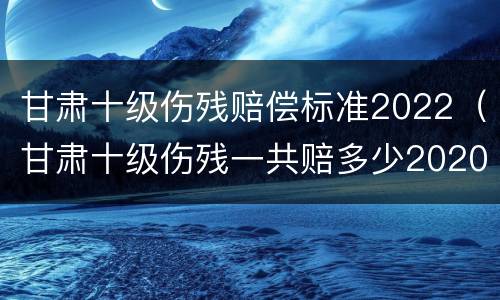 甘肃十级伤残赔偿标准2022（甘肃十级伤残一共赔多少2020）