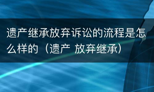 遗产继承放弃诉讼的流程是怎么样的（遗产 放弃继承）
