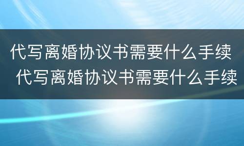 代写离婚协议书需要什么手续 代写离婚协议书需要什么手续呢