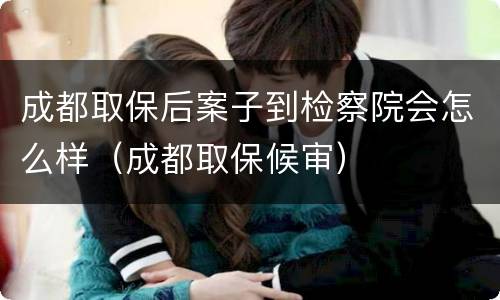 成都取保后案子到检察院会怎么样（成都取保候审）