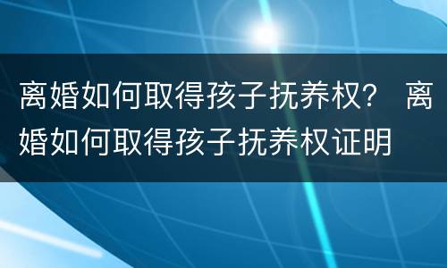 离婚如何取得孩子抚养权？ 离婚如何取得孩子抚养权证明