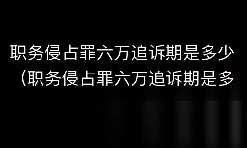职务侵占罪六万追诉期是多少（职务侵占罪六万追诉期是多少个月）