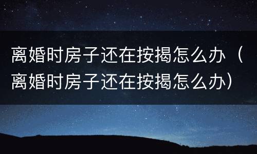 离婚时房子还在按揭怎么办（离婚时房子还在按揭怎么办）