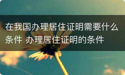 在我国办理居住证明需要什么条件 办理居住证明的条件