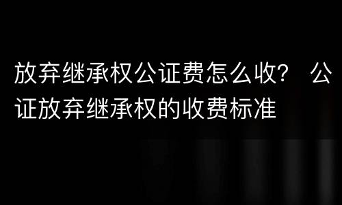 放弃继承权公证费怎么收？ 公证放弃继承权的收费标准