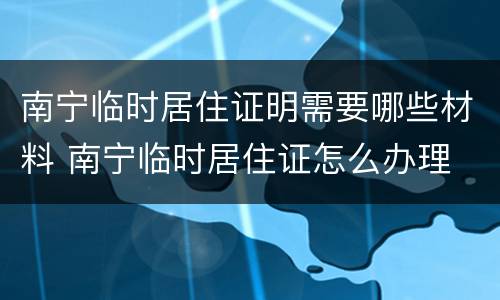 南宁临时居住证明需要哪些材料 南宁临时居住证怎么办理