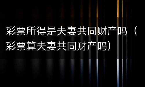 彩票所得是夫妻共同财产吗（彩票算夫妻共同财产吗）