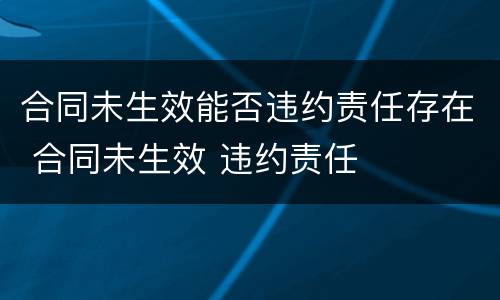 合同未生效能否违约责任存在 合同未生效 违约责任