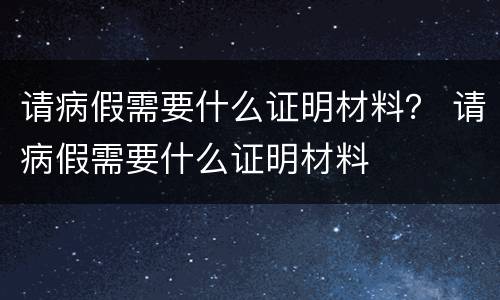请病假需要什么证明材料？ 请病假需要什么证明材料