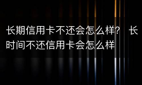 长期信用卡不还会怎么样？ 长时间不还信用卡会怎么样