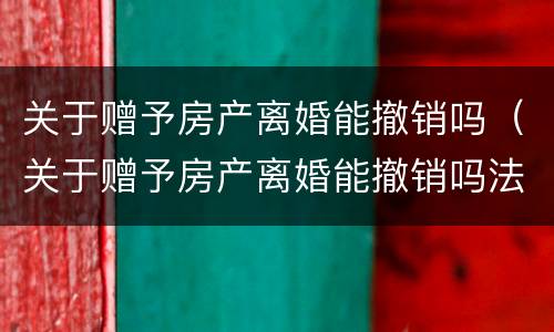 关于赠予房产离婚能撤销吗（关于赠予房产离婚能撤销吗法律）