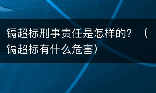 镉超标刑事责任是怎样的？（镉超标有什么危害）
