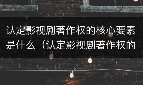 认定影视剧著作权的核心要素是什么（认定影视剧著作权的核心要素是什么意思）