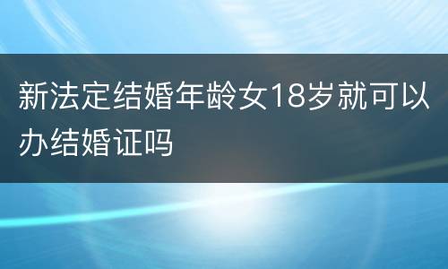 新法定结婚年龄女18岁就可以办结婚证吗