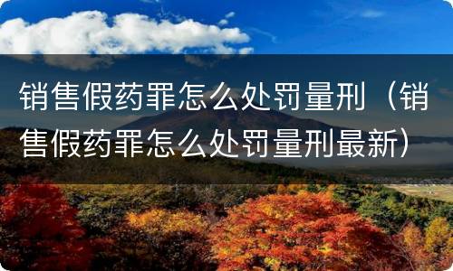 销售假药罪怎么处罚量刑（销售假药罪怎么处罚量刑最新）