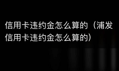 信用卡违约金怎么算的（浦发信用卡违约金怎么算的）