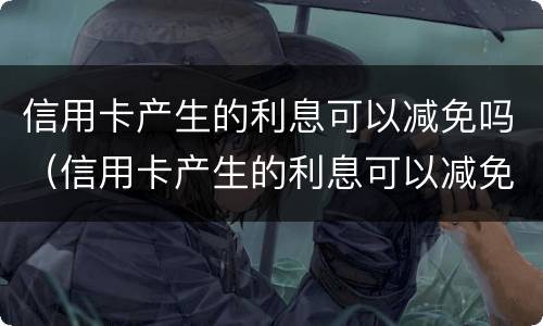 信用卡产生的利息可以减免吗（信用卡产生的利息可以减免吗知乎）