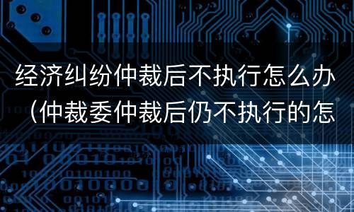 经济纠纷仲裁后不执行怎么办（仲裁委仲裁后仍不执行的怎么办）