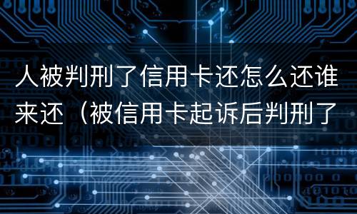 人被判刑了信用卡还怎么还谁来还（被信用卡起诉后判刑了还需要还钱吗）