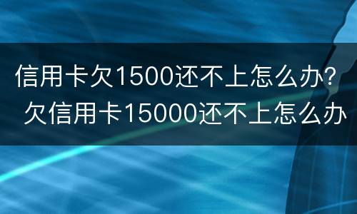 信用卡欠1500还不上怎么办？ 欠信用卡15000还不上怎么办